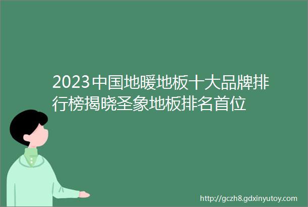 2023中国地暖地板十大品牌排行榜揭晓圣象地板排名首位